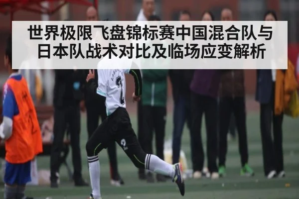 世界极限飞盘锦标赛中国混合队与日本队战术对比及临场应变解析（kaiyun）