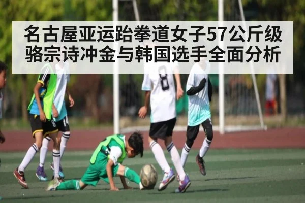 名古屋亚运跆拳道女子57公斤级骆宗诗冲金与韩国选手全面分析（kaiyun）