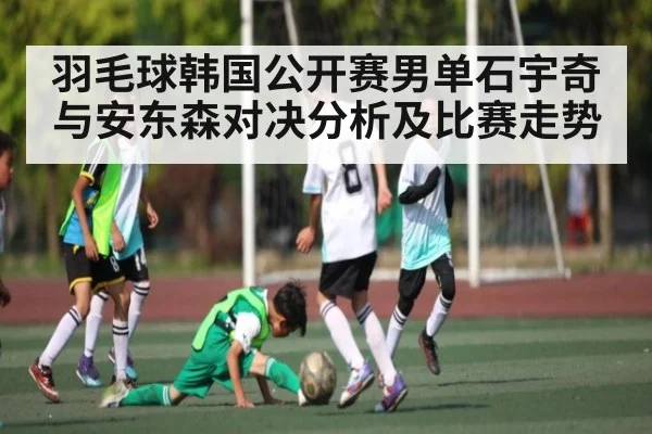 羽毛球韩国公开赛男单石宇奇与安东森对决分析及比赛走势（kaiyun）